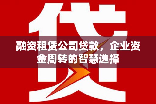 乌丘融资租赁公司贷款，企业资金周转的智慧选择